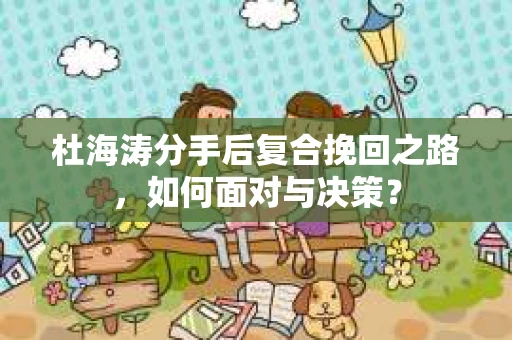 杜海涛分手后复合挽回之路，如何面对与决策？