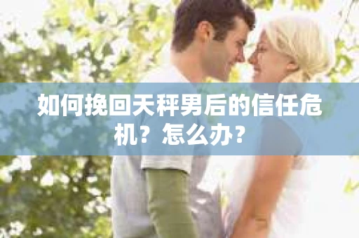 如何挽回天秤男后的信任危机？怎么办？