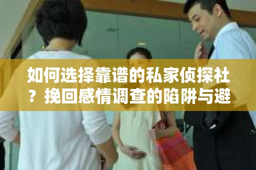 如何选择靠谱的私家侦探社？挽回感情调查的陷阱与避坑指南
