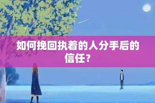 如何挽回执着的人分手后的信任？