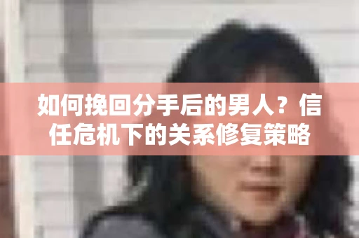 如何挽回分手后的男人？信任危机下的关系修复策略