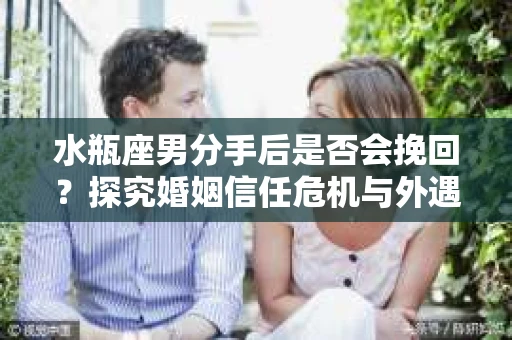 水瓶座男分手后是否会挽回？探究婚姻信任危机与外遇嫌疑的应对策略