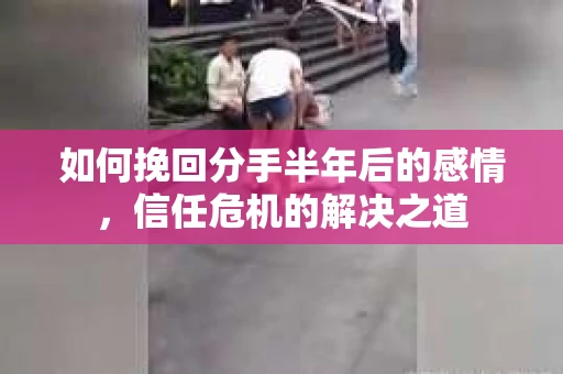 如何挽回分手半年后的感情，信任危机的解决之道