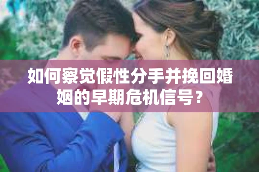 如何察觉假性分手并挽回婚姻的早期危机信号？