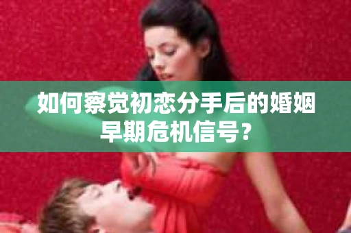 如何察觉初恋分手后的婚姻早期危机信号？