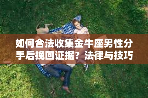 如何合法收集金牛座男性分手后挽回证据？法律与技巧的双重指导
