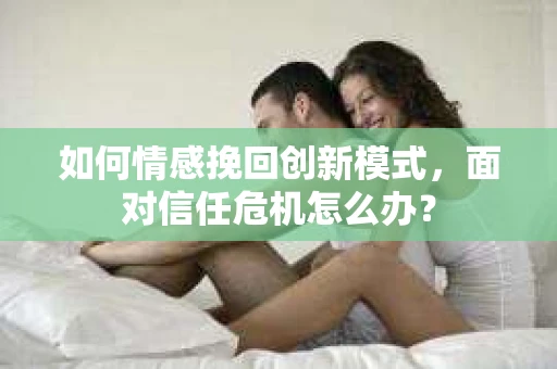 如何情感挽回创新模式，面对信任危机怎么办？
