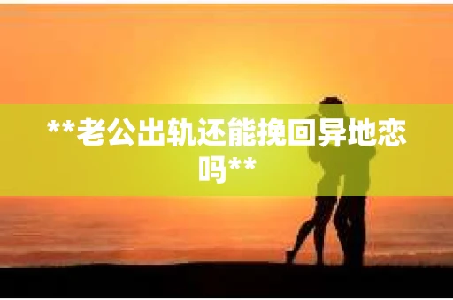 **老公出轨还能挽回异地恋吗**