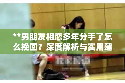 **男朋友相恋多年分手了怎么挽回？深度解析与实用建议**
