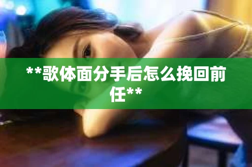 **歌体面分手后怎么挽回前任** **歌体面分手后怎么挽回前任**