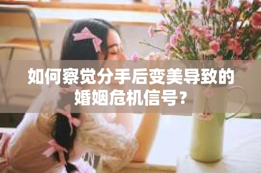 如何察觉分手后变美导致的婚姻危机信号？
