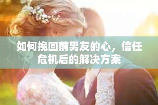 如何挽回前男友的心，信任危机后的解决方案