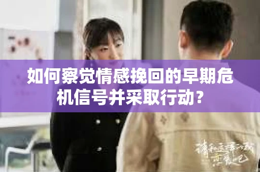 如何察觉情感挽回的早期危机信号并采取行动？