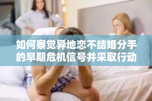 如何察觉异地恋不结婚分手的早期危机信号并采取行动？