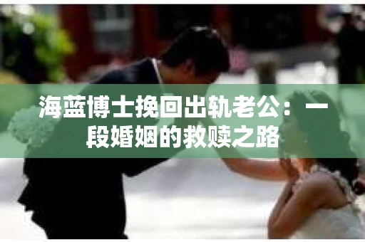 海蓝博士挽回出轨老公：一段婚姻的救赎之路