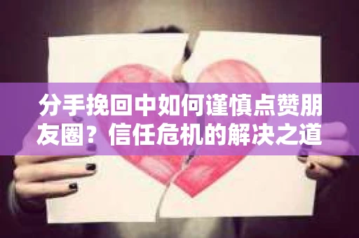 分手挽回中如何谨慎点赞朋友圈？信任危机的解决之道