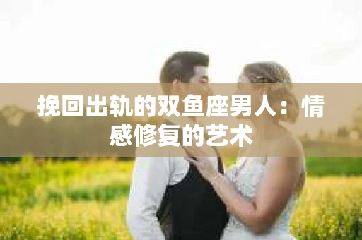 挽回出轨的双鱼座男人：情感修复的艺术