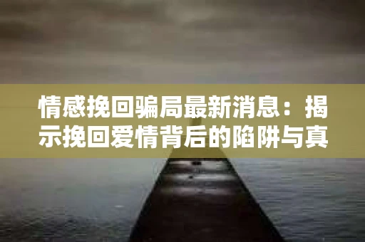 情感挽回骗局最新消息：揭示挽回爱情背后的陷阱与真相