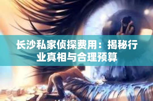 长沙私家侦探费用：揭秘行业真相与合理预算
