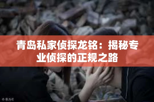 青岛私家侦探龙铭：揭秘专业侦探的正规之路