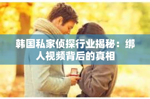 韩国私家侦探行业揭秘：绑人视频背后的真相