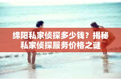 绵阳私家侦探多少钱？揭秘私家侦探服务价格之谜