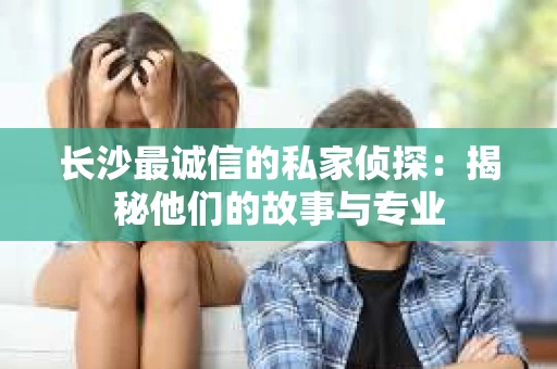 长沙最诚信的私家侦探：揭秘他们的故事与专业