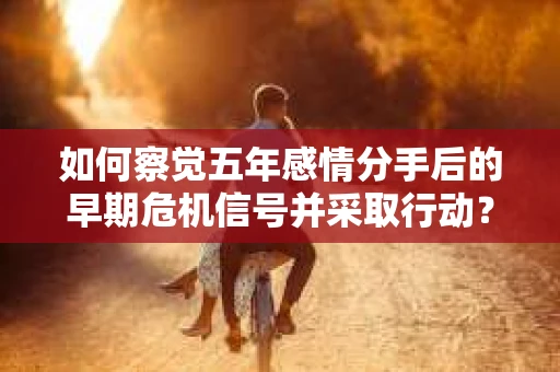 如何察觉五年感情分手后的早期危机信号并采取行动? 如何察觉五年感情分手后的早期危机信号并采取行动?