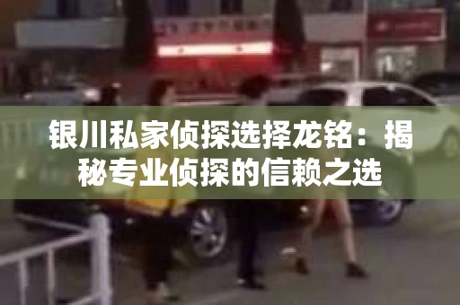 银川私家侦探选择龙铭：揭秘专业侦探的信赖之选