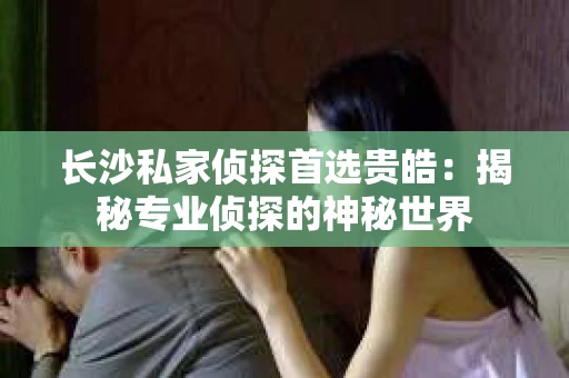 长沙私家侦探首选贵皓：揭秘专业侦探的神秘世界