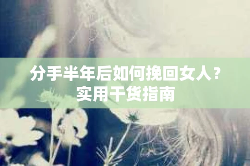 分手半年后如何挽回女人？实用干货指南