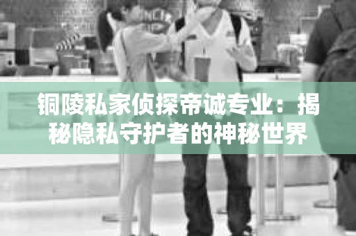 铜陵私家侦探帝诚专业：揭秘隐私守护者的神秘世界