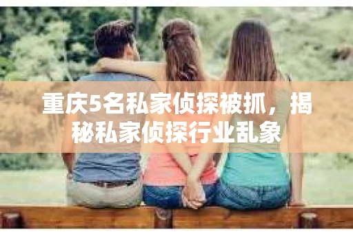 重庆5名私家侦探被抓，揭秘私家侦探行业乱象