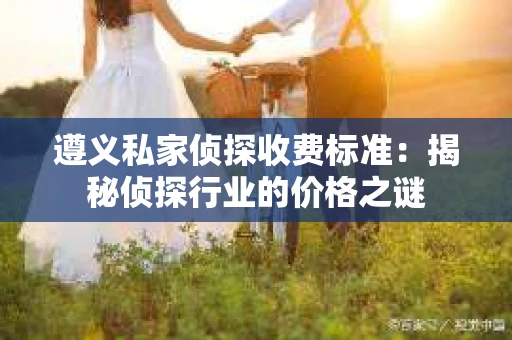遵义私家侦探收费标准：揭秘侦探行业的价格之谜