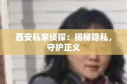 西安私家侦探：揭秘隐私，守护正义