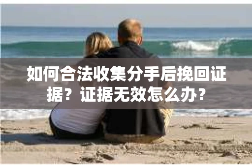 如何合法收集分手后挽回证据?证据无效怎么办? 如何合法收集分手后挽回证据?证据无效怎么办?