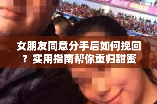 女朋友同意分手后如何挽回？实用指南帮你重归甜蜜