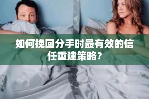 如何挽回分手时最有效的信任重建策略？