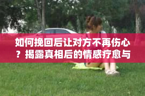 如何挽回后让对方不再伤心？揭露真相后的情感疗愈与前行计划