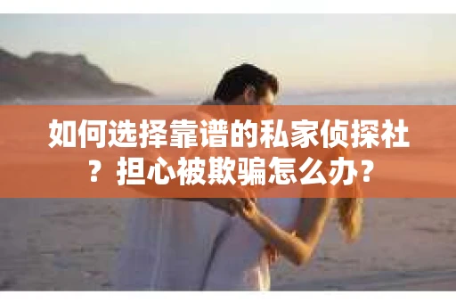 如何选择靠谱的私家侦探社？担心被欺骗怎么办？