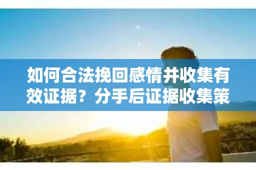 如何合法挽回感情并收集有效证据？分手后证据收集策略