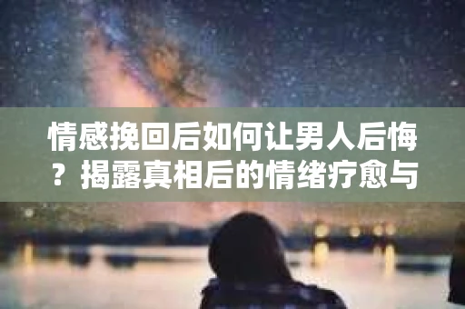 情感挽回后如何让男人后悔?揭露真相后的情绪疗愈与人生决策 情感挽回后如何让男人后悔?揭露真相后的情绪疗愈与人生决策