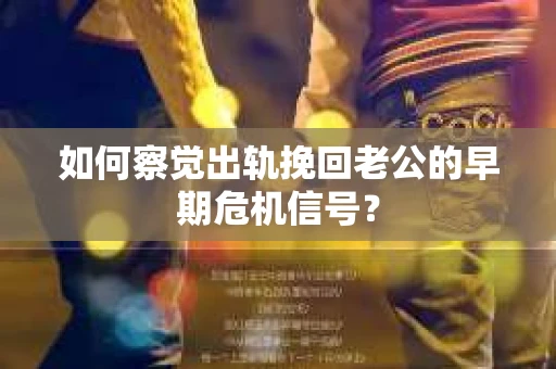 如何察觉出轨挽回老公的早期危机信号？