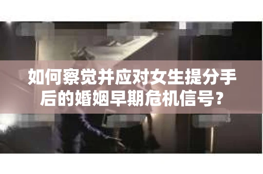 如何察觉并应对女生提分手后的婚姻早期危机信号？