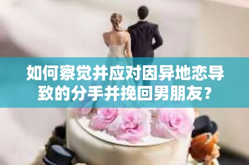 如何察觉并应对因异地恋导致的分手并挽回男朋友？