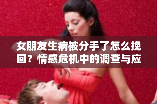 女朋友生病被分手了怎么挽回?情感危机中的调查与应对策略 女朋友生病被分手了怎么挽回?情感危机中的调查与应对策略