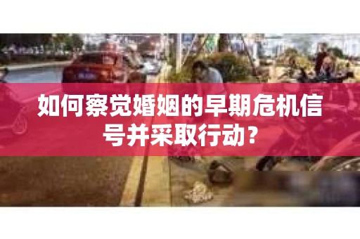 如何察觉婚姻的早期危机信号并采取行动？
