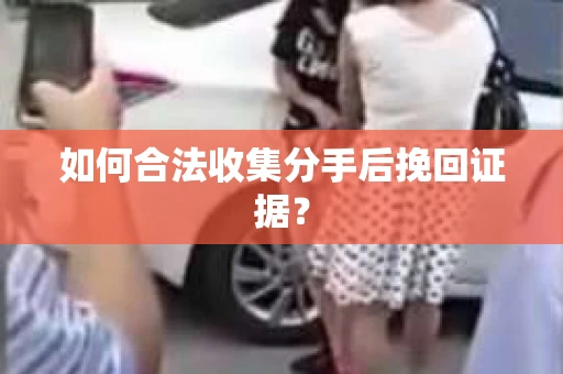 如何合法收集分手后挽回证据？