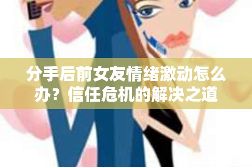 分手后前女友情绪激动怎么办？信任危机的解决之道