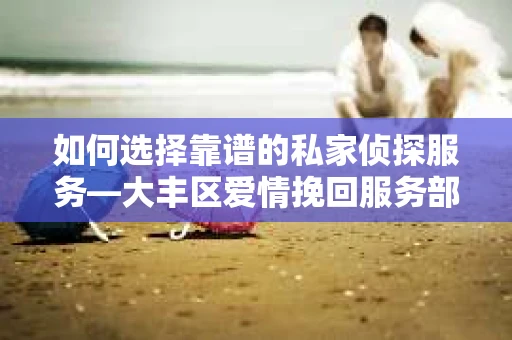如何选择靠谱的私家侦探服务—大丰区爱情挽回服务部选择指南